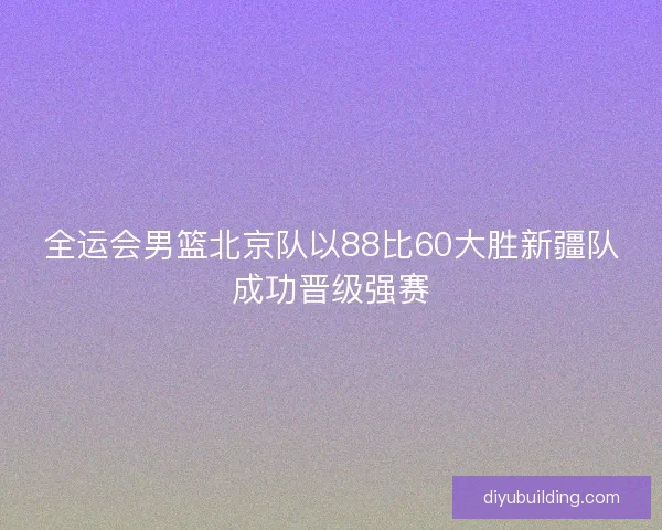 全运会男篮北京队以88比60大胜新疆队成功晋级强赛 全运会男篮北京队以88比60大胜新疆队成功晋级强赛
