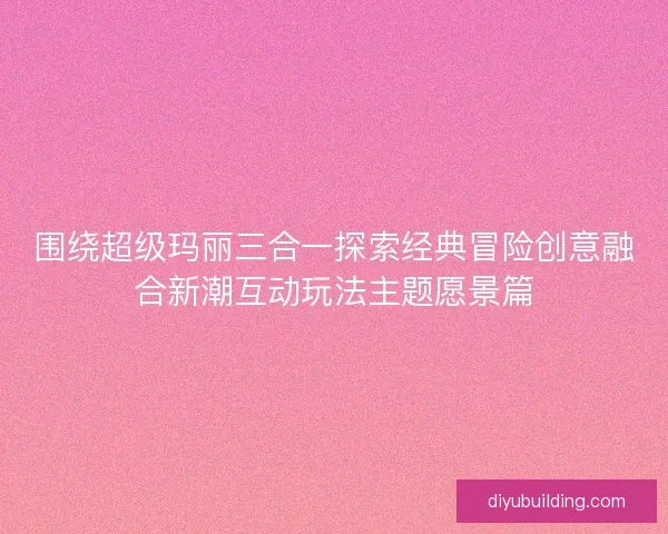 围绕超级玛丽三合一探索经典冒险创意融合新潮互动玩法主题愿景篇