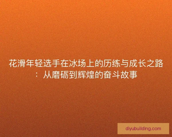 花滑年轻选手在冰场上的历练与成长之路：从磨砺到辉煌的奋斗故事