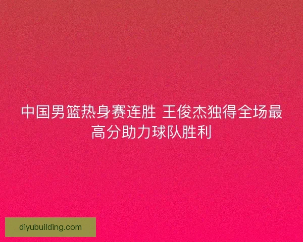中国男篮热身赛连胜 王俊杰独得全场最高分助力球队胜利