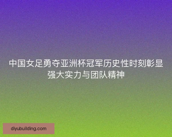 中国女足勇夺亚洲杯冠军历史性时刻彰显强大实力与团队精神
