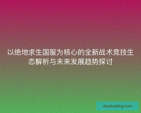 以绝地求生国服为核心的全新战术竞技生态解析与未来发展趋势探讨