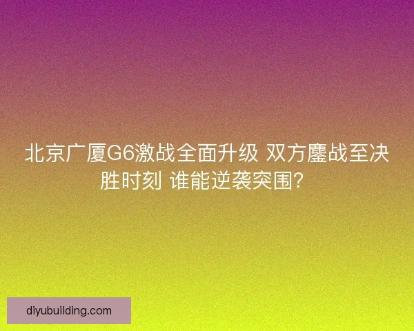 北京广厦G6激战全面升级 双方鏖战至决胜时刻 谁能逆袭突围？