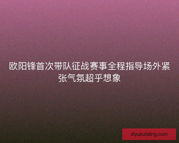 欧阳锋首次带队征战赛事全程指导场外紧张气氛超乎想象