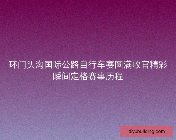 环门头沟国际公路自行车赛圆满收官精彩瞬间定格赛事历程