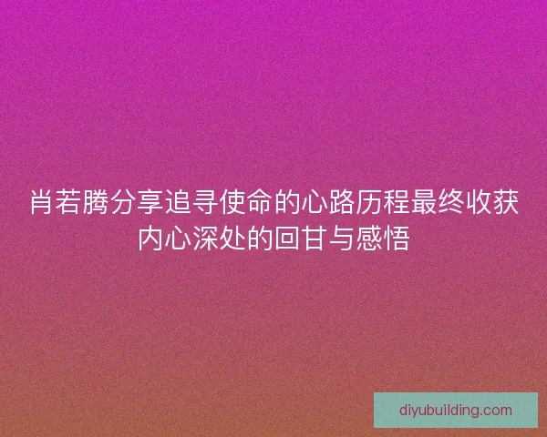 肖若腾分享追寻使命的心路历程最终收获内心深处的回甘与感悟