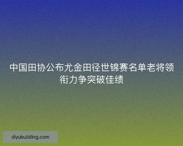 中国田协公布尤金田径世锦赛名单老将领衔力争突破佳绩 中国田协公布尤金田径世锦赛名单老将领衔力争突破佳绩