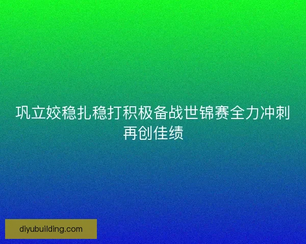 巩立姣稳扎稳打积极备战世锦赛全力冲刺再创佳绩