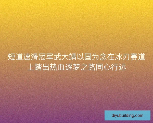 短道速滑冠军武大靖以国为念在冰刃赛道上踏出热血逐梦之路同心行远