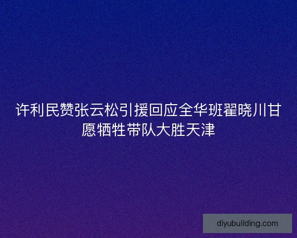 许利民赞张云松引援回应全华班翟晓川甘愿牺牲带队大胜天津