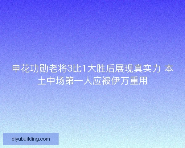 申花功勋老将3比1大胜后展现真实力 本土中场第一人应被伊万重用