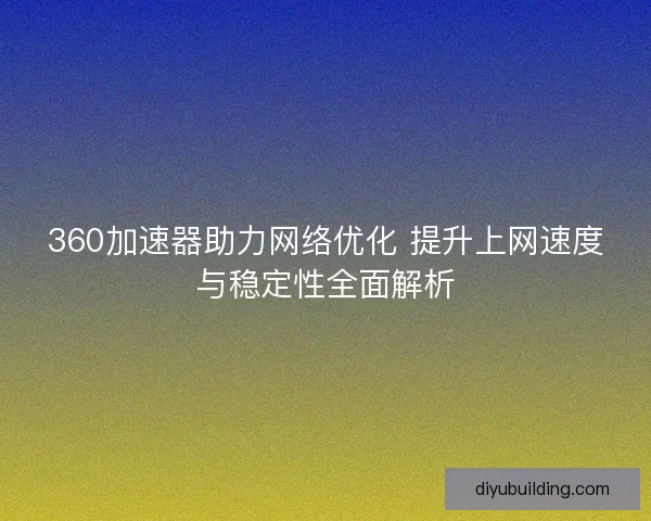 360加速器助力网络优化 提升上网速度与稳定性全面解析 360加速器助力网络优化 提升上网速度与稳定性全面解析