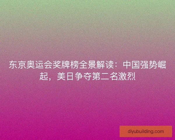 东京奥运会奖牌榜全景解读：中国强势崛起，美日争夺第二名激烈