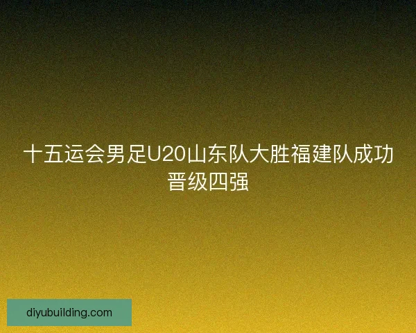 十五运会男足U20山东队大胜福建队成功晋级四强 十五运会男足U20山东队大胜福建队成功晋级四强