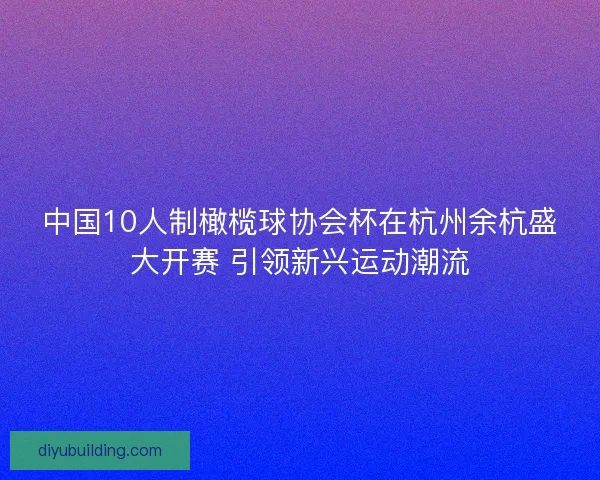 中国10人制橄榄球协会杯在杭州余杭盛大开赛 引领新兴运动潮流 中国10人制橄榄球协会杯在杭州余杭盛大开赛 引领新兴运动潮流