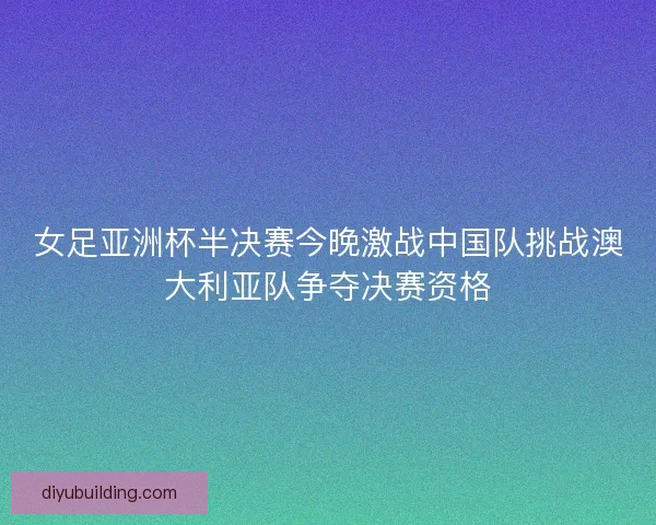 女足亚洲杯半决赛今晚激战中国队挑战澳大利亚队争夺决赛资格 女足亚洲杯半决赛今晚激战中国队挑战澳大利亚队争夺决赛资格