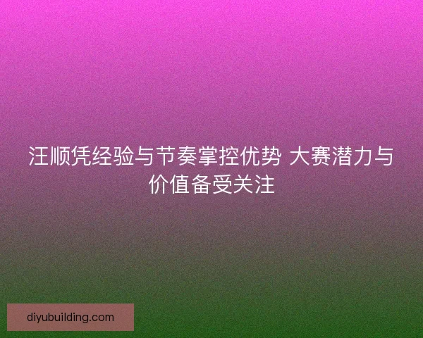 汪顺凭经验与节奏掌控优势 大赛潜力与价值备受关注