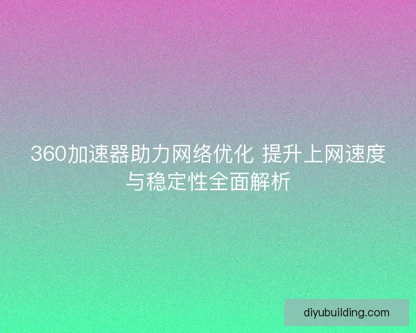 360加速器助力网络优化 提升上网速度与稳定性全面解析 360加速器助力网络优化 提升上网速度与稳定性全面解析