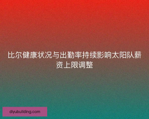比尔健康状况与出勤率持续影响太阳队薪资上限调整