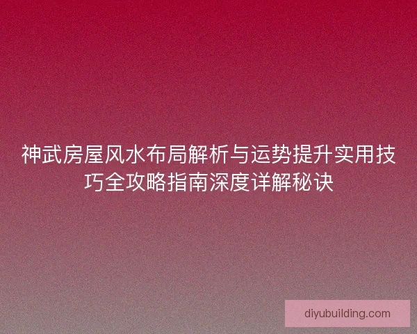 神武房屋风水布局解析与运势提升实用技巧全攻略指南深度详解秘诀