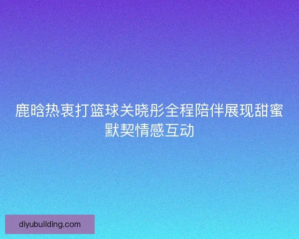 鹿晗热衷打篮球关晓彤全程陪伴展现甜蜜默契情感互动