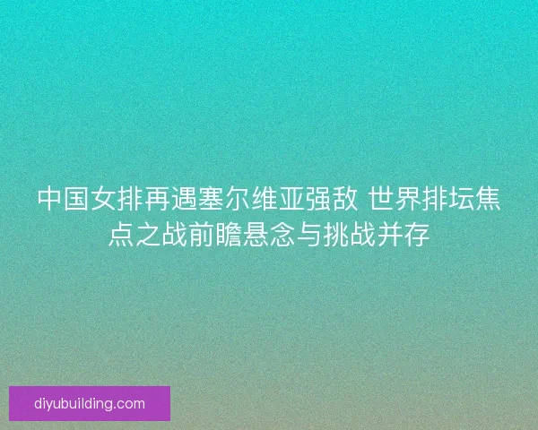 中国女排再遇塞尔维亚强敌 世界排坛焦点之战前瞻悬念与挑战并存