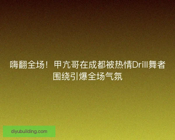 嗨翻全场！甲亢哥在成都被热情Drill舞者围绕引爆全场气氛