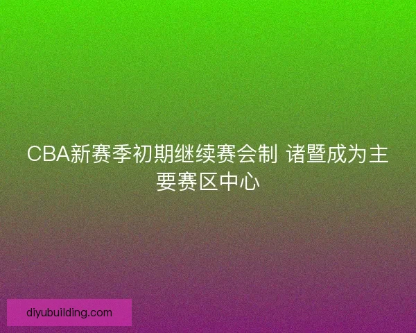 CBA新赛季初期继续赛会制 诸暨成为主要赛区中心 CBA新赛季初期继续赛会制 诸暨成为主要赛区中心