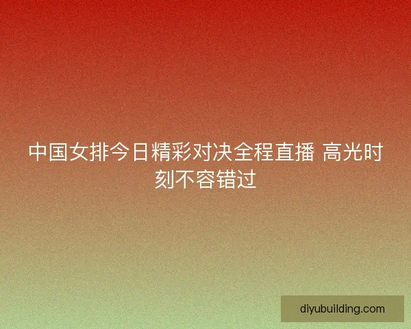 中国女排今日精彩对决全程直播 高光时刻不容错过 中国女排今日精彩对决全程直播 高光时刻不容错过