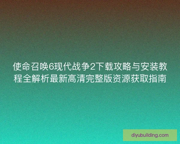 使命召唤6现代战争2下载攻略与安装教程全解析最新高清完整版资源获取指南